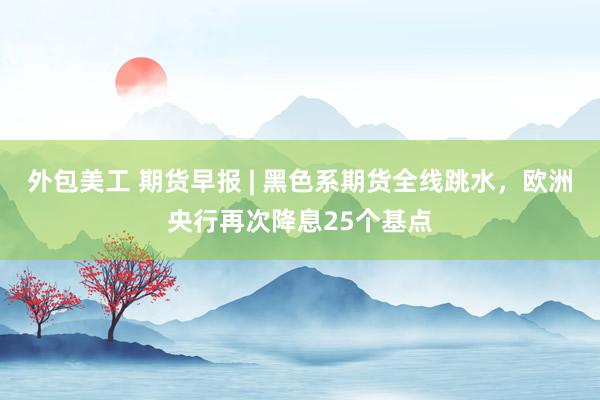 外包美工 期货早报 | 黑色系期货全线跳水，欧洲央行再次降息25个基点