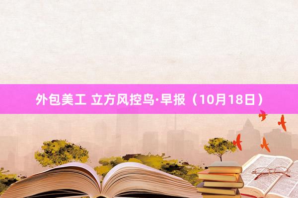 外包美工 立方风控鸟·早报（10月18日）